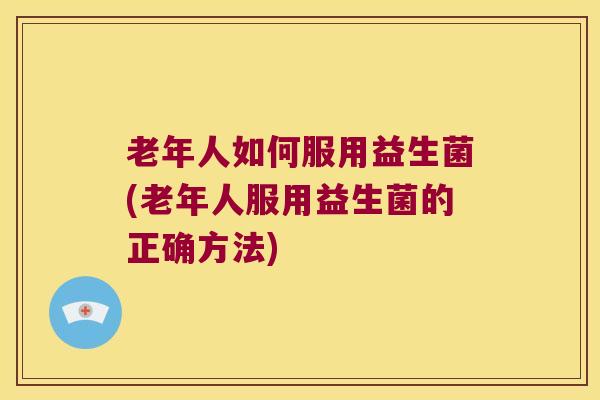 老年人如何服用益生菌(老年人服用益生菌的正确方法)