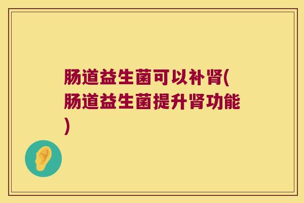 肠道益生菌可以补(肠道益生菌提升功能) 肠道益生菌可以补(肠道益生菌提升功能)