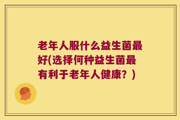 老年人服什么益生菌最好(选择何种益生菌最有利于老年人健康？)