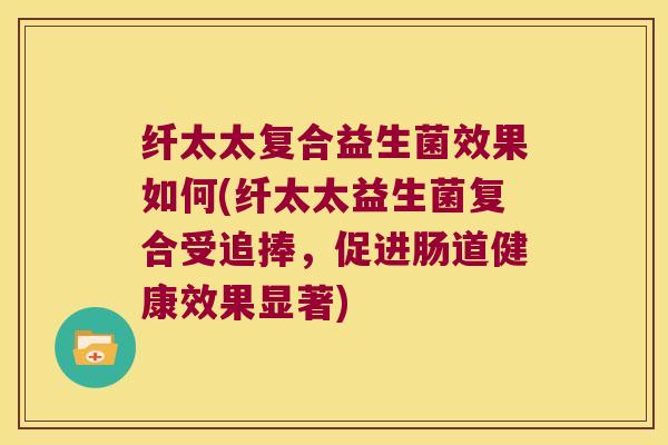 纤太太复合益生菌效果如何(纤太太益生菌复合受追捧，促进肠道健康效果显著)