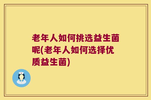 老年人如何挑选益生菌呢(老年人如何选择优质益生菌)