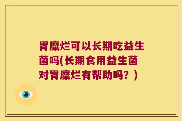 胃糜烂可以长期吃益生菌吗(长期食用益生菌对胃糜烂有帮助吗？)