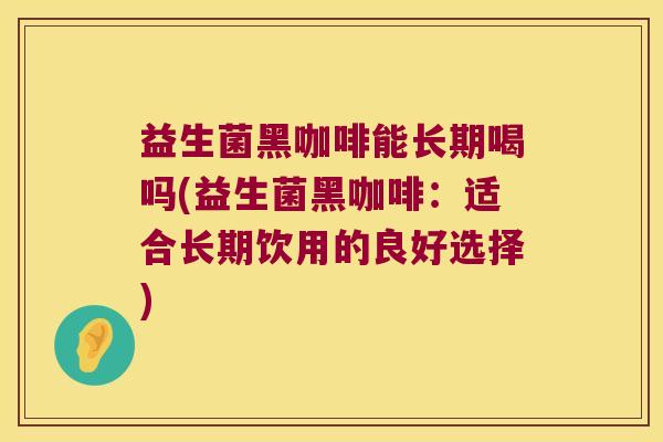 益生菌黑咖啡能长期喝吗(益生菌黑咖啡：适合长期饮用的良好选择)