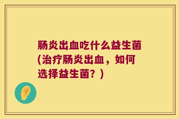 肠炎出血吃什么益生菌(治疗肠炎出血，如何选择益生菌？)