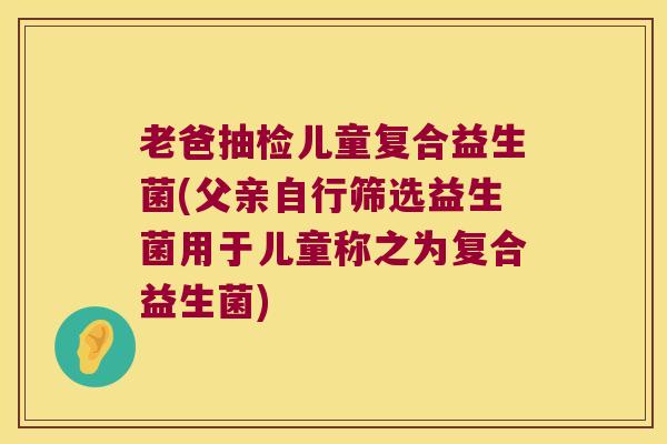 老爸抽检儿童复合益生菌(父亲自行筛选益生菌用于儿童称之为复合益生菌)