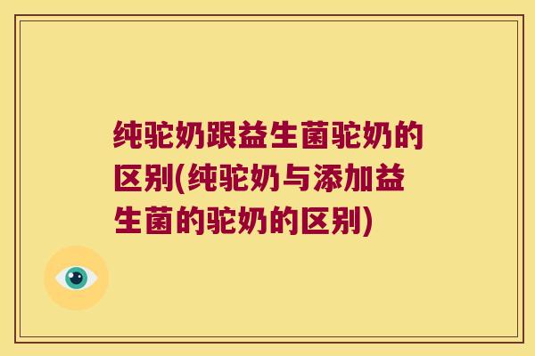 纯驼奶跟益生菌驼奶的区别(纯驼奶与添加益生菌的驼奶的区别)