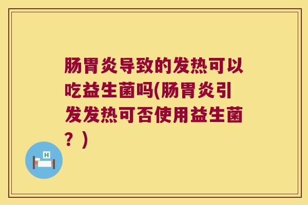 肠胃炎导致的发热可以吃益生菌吗(肠胃炎引发发热可否使用益生菌？)