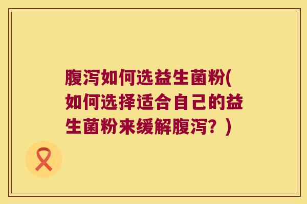 腹泻如何选益生菌粉(如何选择适合自己的益生菌粉来缓解腹泻？)