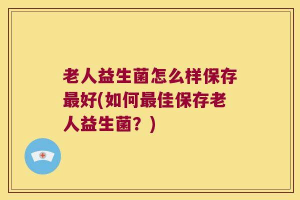 老人益生菌怎么样保存最好(如何最佳保存老人益生菌？)