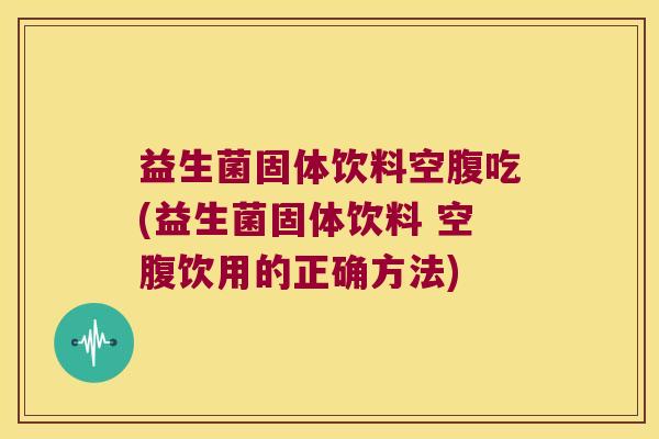 益生菌固体饮料空腹吃(益生菌固体饮料 空腹饮用的正确方法)