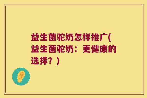 益生菌驼奶怎样推广(益生菌驼奶:更健康的选择?) 益生菌驼奶怎样推广(益生菌驼奶:更健康的选择?)