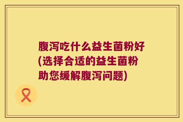 吃什么益生菌粉好(选择合适的益生菌粉助您缓解问题) 吃什么益生菌粉好(选择合适的益生菌粉助您缓解问题)