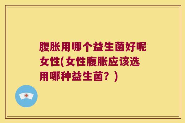 腹胀用哪个益生菌好呢女性(女性腹胀应该选用哪种益生菌？)