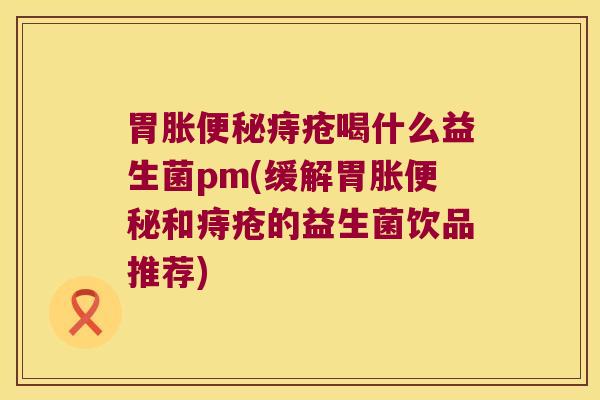 胃胀便秘痔疮喝什么益生菌pm(缓解胃胀便秘和痔疮的益生菌饮品推荐)