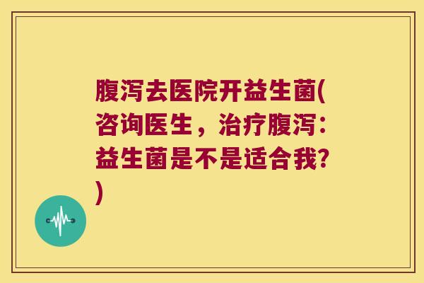 腹泻去医院开益生菌(咨询医生，治疗腹泻：益生菌是不是适合我？)