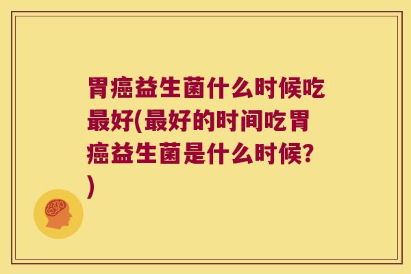 胃癌益生菌什么时候吃最好(最好的时间吃胃癌益生菌是什么时候？)