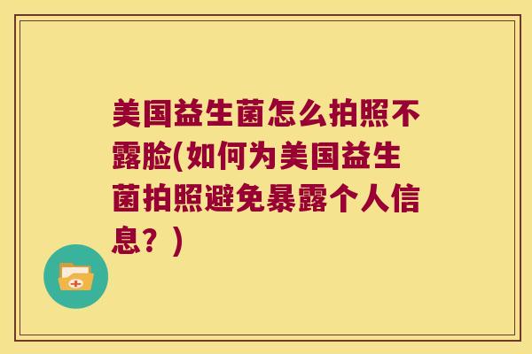 美国益生菌怎么拍照不露脸(如何为美国益生菌拍照避免暴露个人信息？)