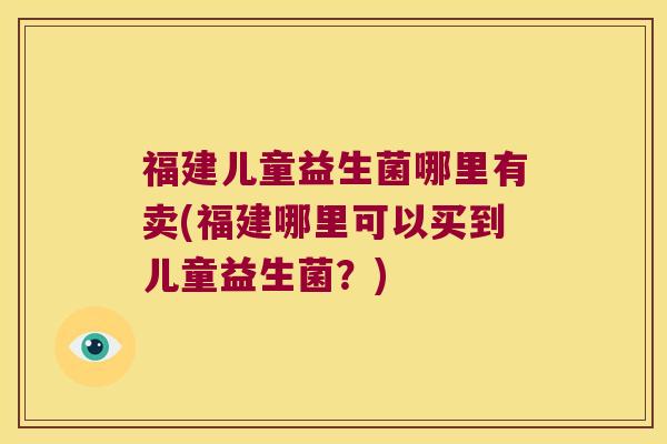 福建儿童益生菌哪里有卖(福建哪里可以买到儿童益生菌？)