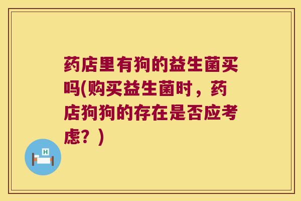 药店里有狗的益生菌买吗(购买益生菌时，药店狗狗的存在是否应考虑？)