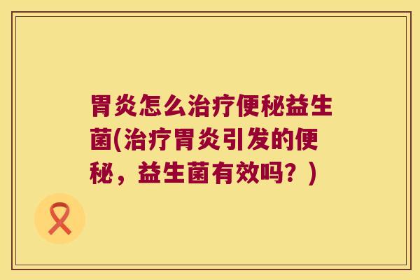 胃炎怎么治疗便秘益生菌(治疗胃炎引发的便秘，益生菌有效吗？)