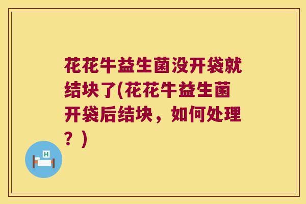 花花牛益生菌没开袋就结块了(花花牛益生菌开袋后结块，如何处理？)