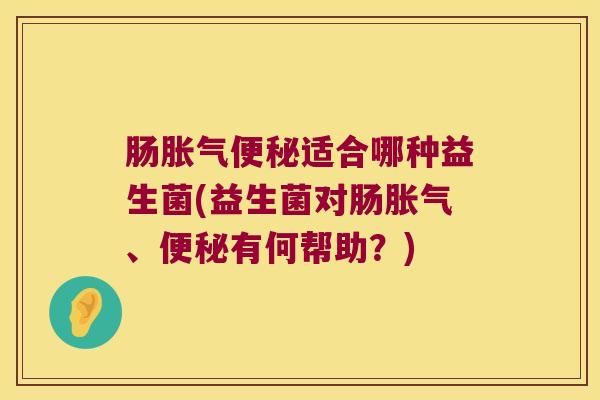 肠胀气便秘适合哪种益生菌(益生菌对肠胀气、便秘有何帮助？)