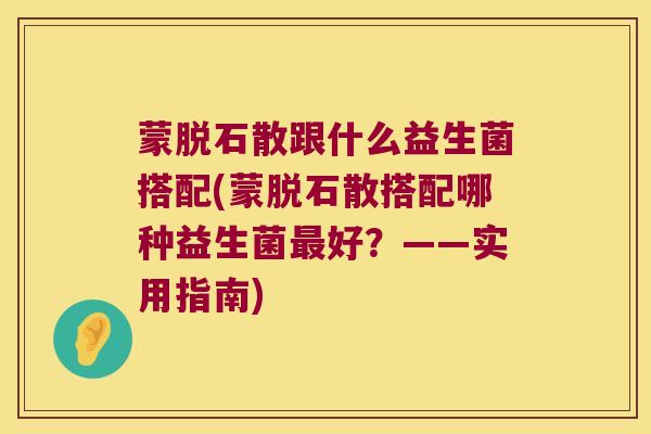 蒙脱石散跟什么益生菌搭配(蒙脱石散搭配哪种益生菌最好？——实用指南)