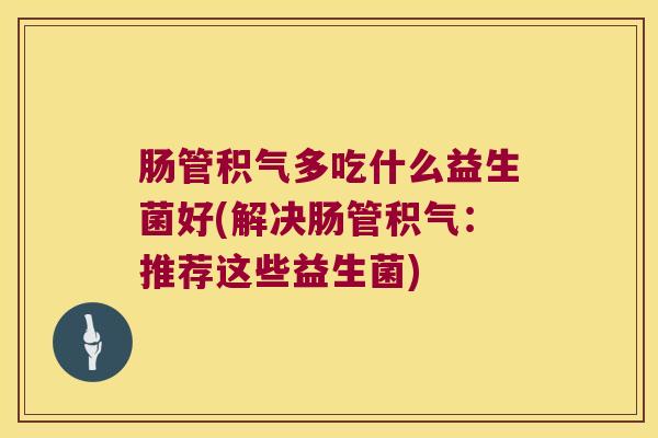 肠管积气多吃什么益生菌好(解决肠管积气：推荐这些益生菌)