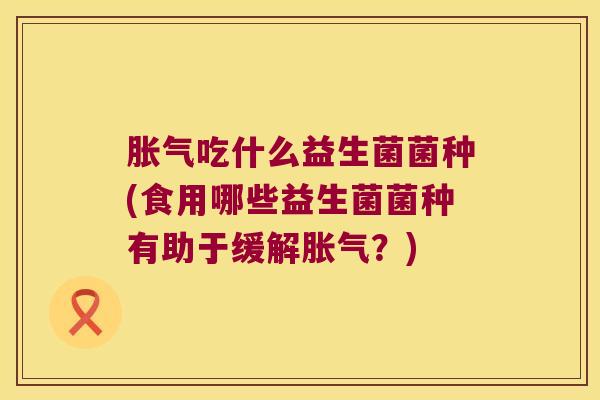 胀气吃什么益生菌菌种(食用哪些益生菌菌种有助于缓解胀气？)