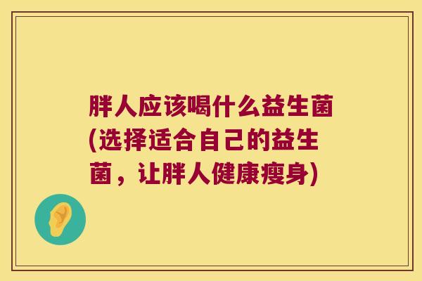 胖人应该喝什么益生菌(选择适合自己的益生菌，让胖人健康瘦身)