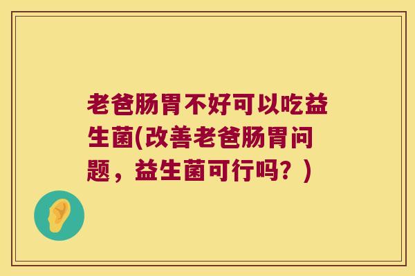 老爸肠胃不好可以吃益生菌(改善老爸肠胃问题，益生菌可行吗？)