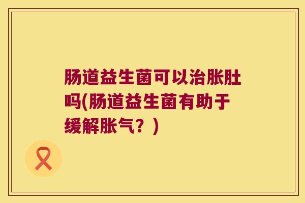 肠道益生菌可以治胀肚吗(肠道益生菌有助于缓解胀气？)