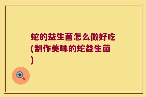 蛇的益生菌怎么做好吃(制作美味的蛇益生菌)