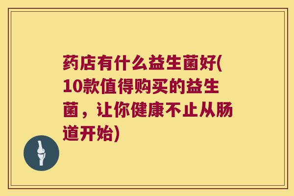 药店有什么益生菌好(10款值得购买的益生菌，让你健康不止从肠道开始)