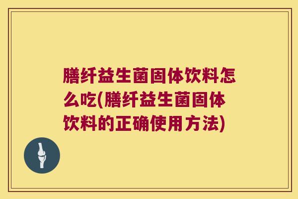 膳纤益生菌固体饮料怎么吃(膳纤益生菌固体饮料的正确使用方法)