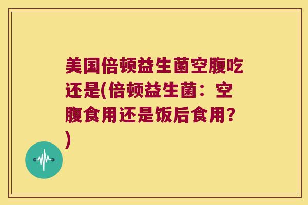 美国倍顿益生菌空腹吃还是(倍顿益生菌：空腹食用还是饭后食用？)