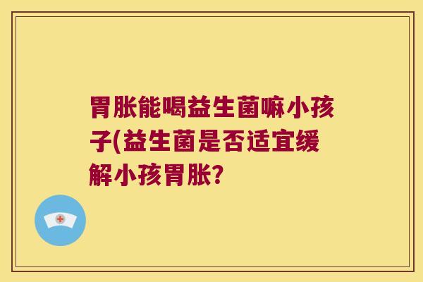 胃胀能喝益生菌嘛小孩子(益生菌是否适宜缓解小孩胃胀？