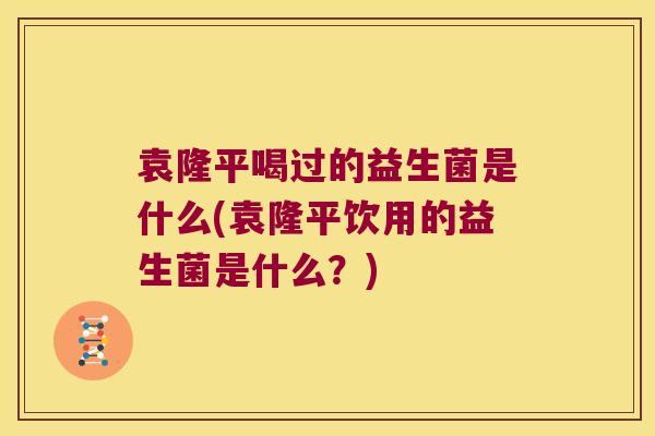 袁隆平喝过的益生菌是什么(袁隆平饮用的益生菌是什么？)