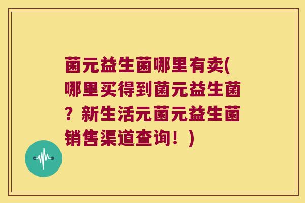 菌元益生菌哪里有卖(哪里买得到菌元益生菌？新生活元菌元益生菌销售渠道查询！)