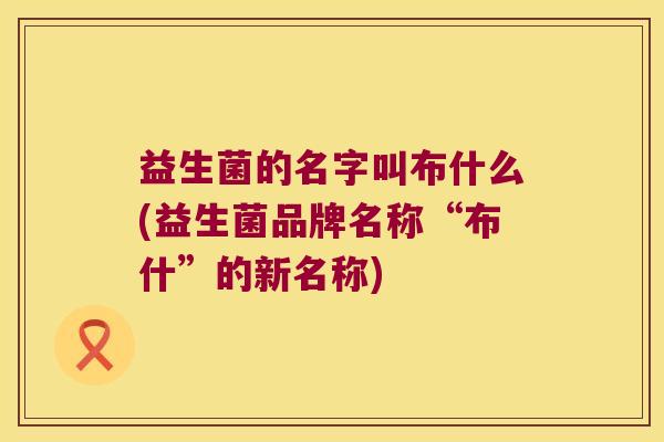 益生菌的名字叫布什么(益生菌品牌名称“布什”的新名称) 益生菌的名字叫布什么(益生菌品牌名称“布什”的新名称)