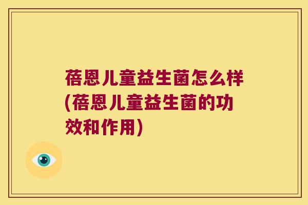 蓓恩儿童益生菌怎么样(蓓恩儿童益生菌的功效和作用)