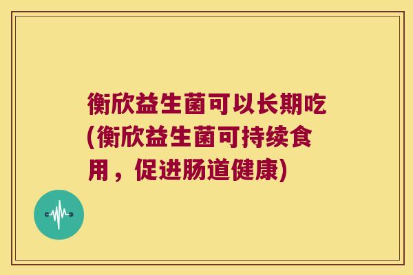衡欣益生菌可以长期吃(衡欣益生菌可持续食用，促进肠道健康)