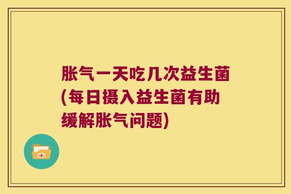 胀气一天吃几次益生菌(每日摄入益生菌有助缓解胀气问题)