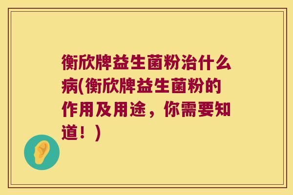 衡欣牌益生菌粉治什么病(衡欣牌益生菌粉的作用及用途，你需要知道！)