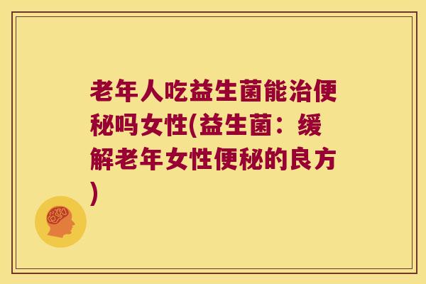 老年人吃益生菌能治便秘吗女性(益生菌：缓解老年女性便秘的良方)