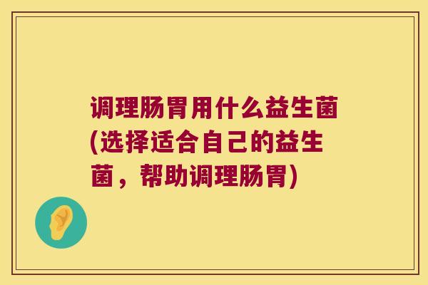 调理肠胃用什么益生菌(选择适合自己的益生菌，帮助调理肠胃)