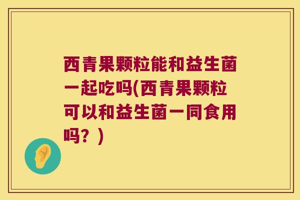 西青果颗粒能和益生菌一起吃吗(西青果颗粒可以和益生菌一同食用吗？)