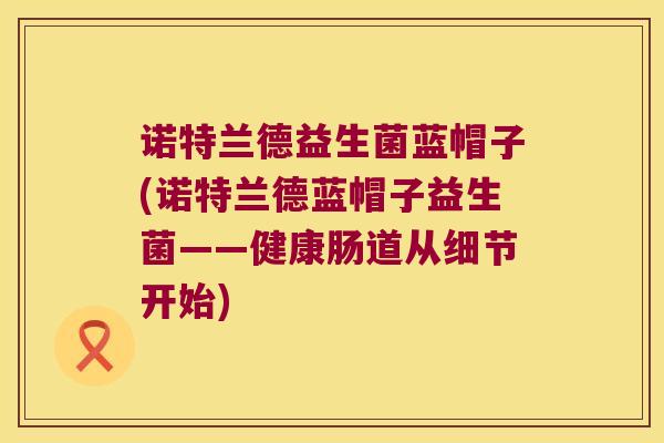 诺特兰德益生菌蓝帽子(诺特兰德蓝帽子益生菌——健康肠道从细节开始)