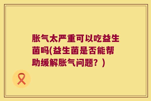 胀气太严重可以吃益生菌吗(益生菌是否能帮助缓解胀气问题？)