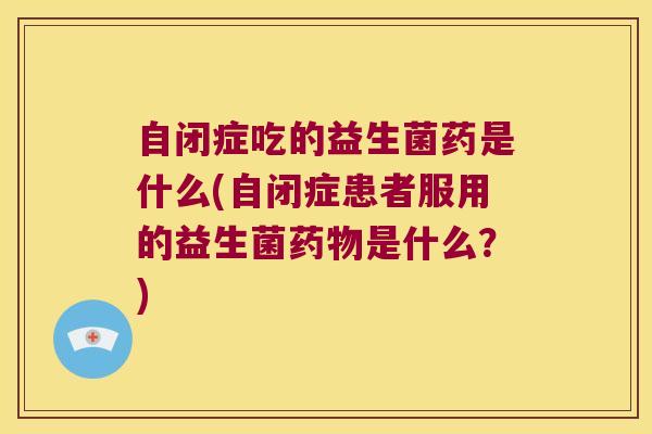 自闭症吃的益生菌药是什么(自闭症患者服用的益生菌药物是什么？)